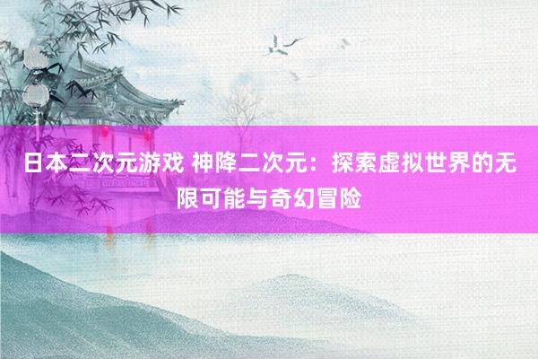 日本二次元游戏 神降二次元：探索虚拟世界的无限可能与奇幻冒险