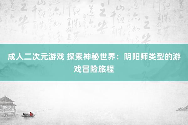 成人二次元游戏 探索神秘世界：阴阳师类型的游戏冒险旅程