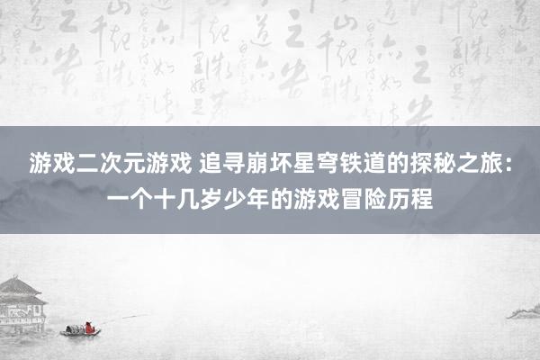 游戏二次元游戏 追寻崩坏星穹铁道的探秘之旅：一个十几岁少年的游戏冒险历程