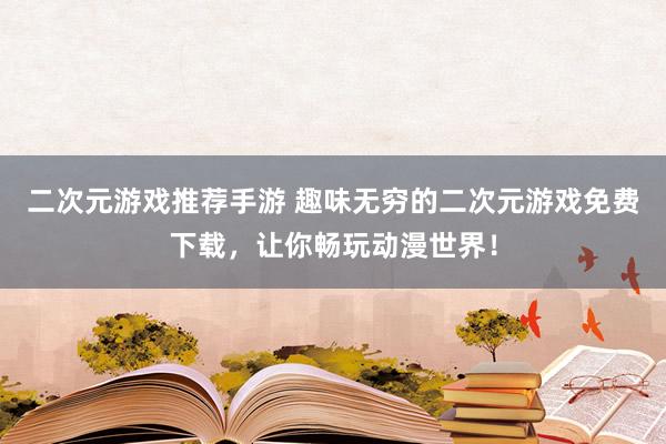 二次元游戏推荐手游 趣味无穷的二次元游戏免费下载，让你畅玩动漫世界！