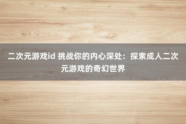 二次元游戏id 挑战你的内心深处：探索成人二次元游戏的奇幻世界
