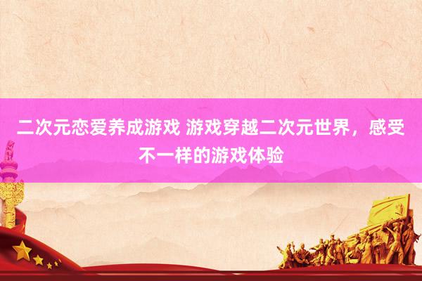 二次元恋爱养成游戏 游戏穿越二次元世界，感受不一样的游戏体验