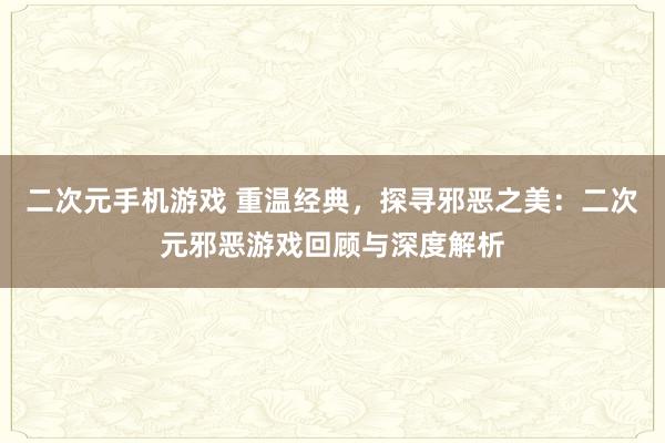 二次元手机游戏 重温经典，探寻邪恶之美：二次元邪恶游戏回顾与深度解析