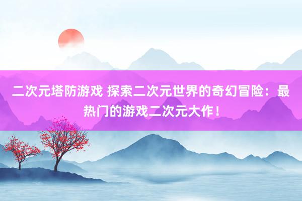 二次元塔防游戏 探索二次元世界的奇幻冒险：最热门的游戏二次元大作！