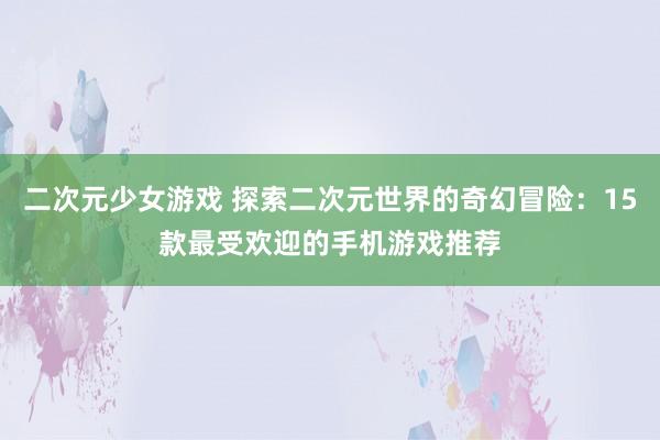 二次元少女游戏 探索二次元世界的奇幻冒险：15款最受欢迎的手机游戏推荐