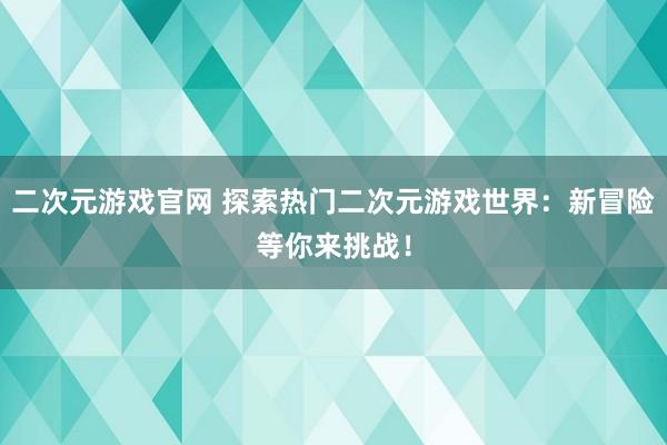 二次元游戏官网 探索热门二次元游戏世界：新冒险等你来挑战！