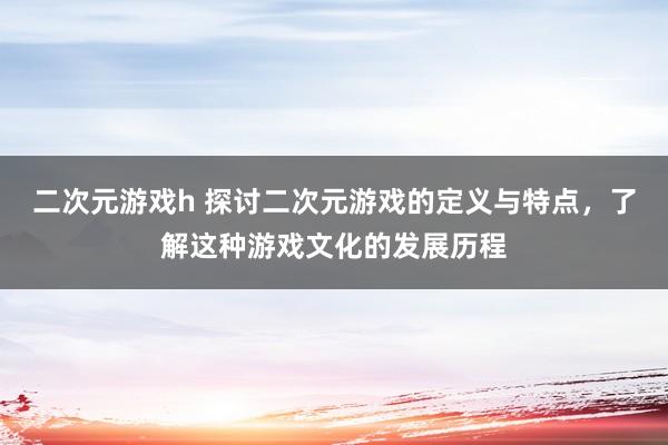 二次元游戏h 探讨二次元游戏的定义与特点，了解这种游戏文化的发展历程