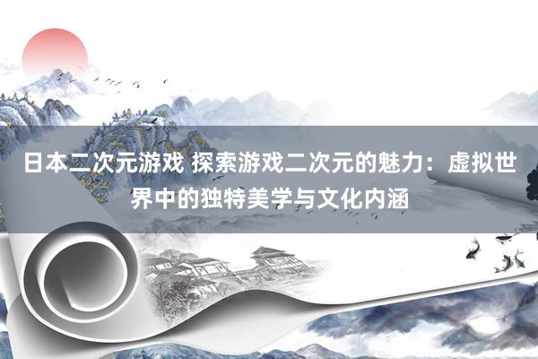 日本二次元游戏 探索游戏二次元的魅力：虚拟世界中的独特美学与文化内涵