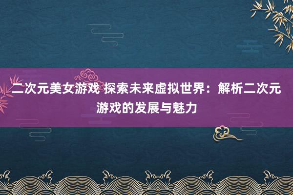 二次元美女游戏 探索未来虚拟世界：解析二次元游戏的发展与魅力