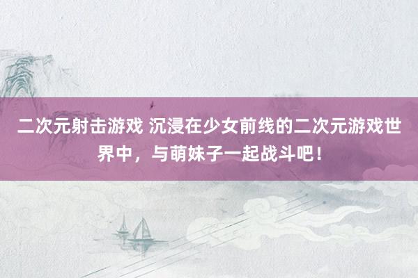二次元射击游戏 沉浸在少女前线的二次元游戏世界中，与萌妹子一起战斗吧！
