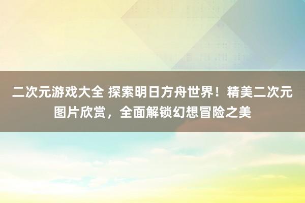 二次元游戏大全 探索明日方舟世界！精美二次元图片欣赏，全面解锁幻想冒险之美