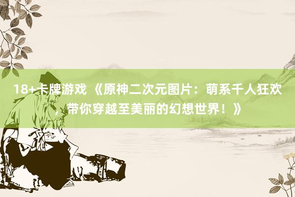 18+卡牌游戏 《原神二次元图片：萌系千人狂欢，带你穿越至美丽的幻想世界！》