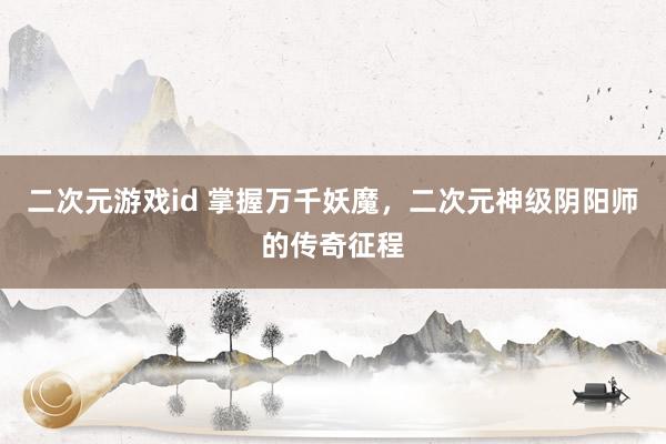二次元游戏id 掌握万千妖魔，二次元神级阴阳师的传奇征程