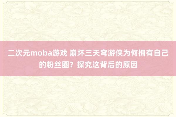 二次元moba游戏 崩坏三天穹游侠为何拥有自己的粉丝圈？探究这背后的原因
