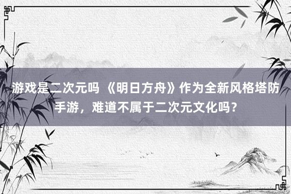 游戏是二次元吗 《明日方舟》作为全新风格塔防手游，难道不属于二次元文化吗？
