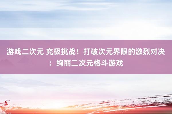 游戏二次元 究极挑战！打破次元界限的激烈对决：绚丽二次元格斗游戏