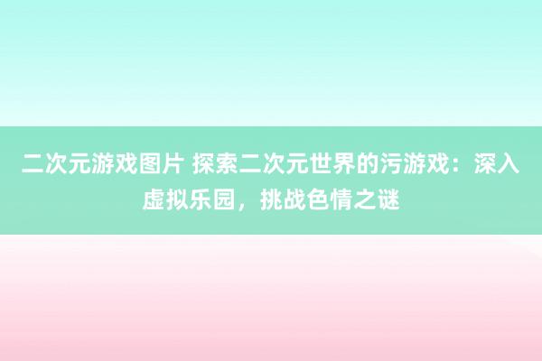 二次元游戏图片 探索二次元世界的污游戏：深入虚拟乐园，挑战色情之谜