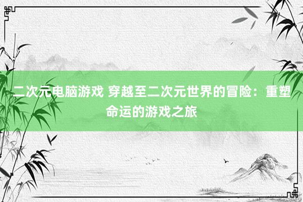 二次元电脑游戏 穿越至二次元世界的冒险：重塑命运的游戏之旅