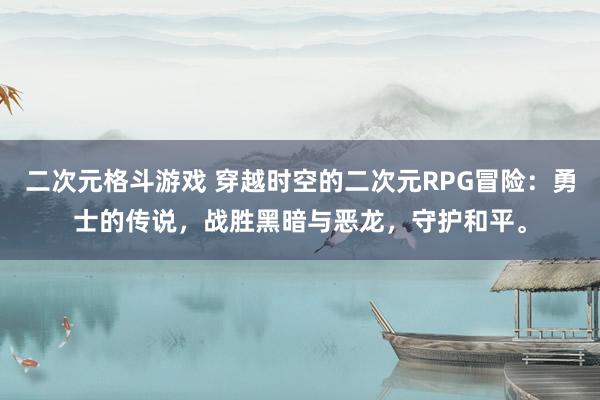 二次元格斗游戏 穿越时空的二次元RPG冒险：勇士的传说，战胜黑暗与恶龙，守护和平。