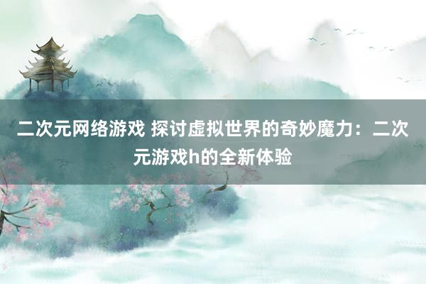 二次元网络游戏 探讨虚拟世界的奇妙魔力：二次元游戏h的全新体验