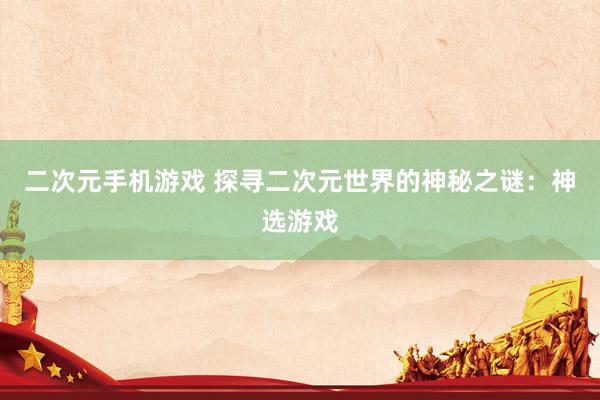 二次元手机游戏 探寻二次元世界的神秘之谜：神选游戏