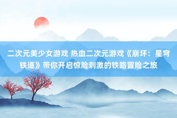 二次元美少女游戏 热血二次元游戏《崩坏：星穹铁道》带你开启惊险刺激的铁路冒险之旅