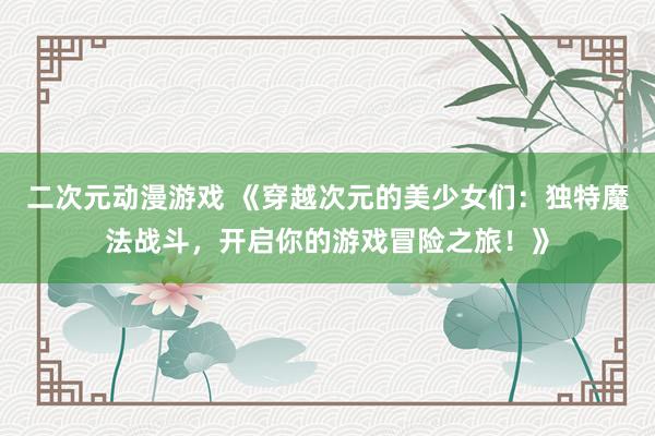 二次元动漫游戏 《穿越次元的美少女们：独特魔法战斗，开启你的游戏冒险之旅！》