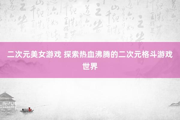 二次元美女游戏 探索热血沸腾的二次元格斗游戏世界