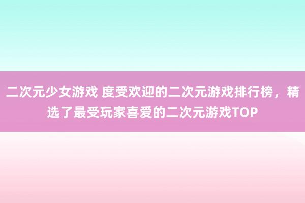二次元少女游戏 度受欢迎的二次元游戏排行榜，精选了最受玩家喜爱的二次元游戏TOP