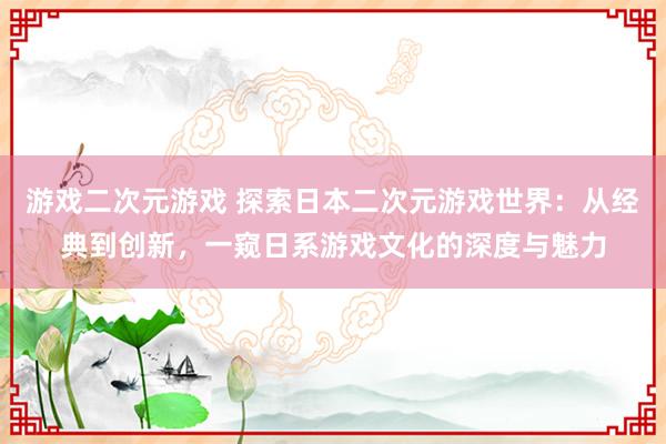 游戏二次元游戏 探索日本二次元游戏世界：从经典到创新，一窥日系游戏文化的深度与魅力