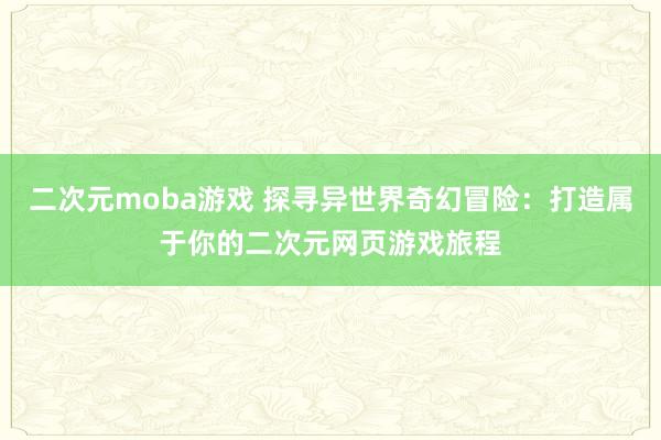 二次元moba游戏 探寻异世界奇幻冒险：打造属于你的二次元网页游戏旅程