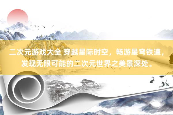 二次元游戏大全 穿越星际时空，畅游星穹铁道，发现无限可能的二次元世界之美景深处。