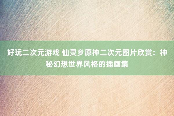 好玩二次元游戏 仙灵乡原神二次元图片欣赏：神秘幻想世界风格的插画集
