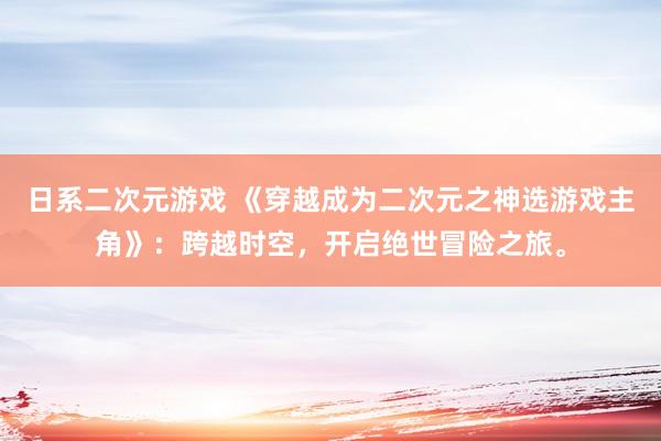 日系二次元游戏 《穿越成为二次元之神选游戏主角》：跨越时空，开启绝世冒险之旅。