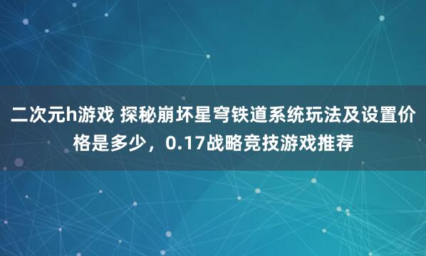 二次元h游戏 探秘崩坏星穹铁道系统玩法及设置价格是多少，0.17战略竞技游戏推荐