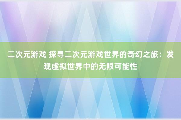 二次元游戏 探寻二次元游戏世界的奇幻之旅：发现虚拟世界中的无限可能性