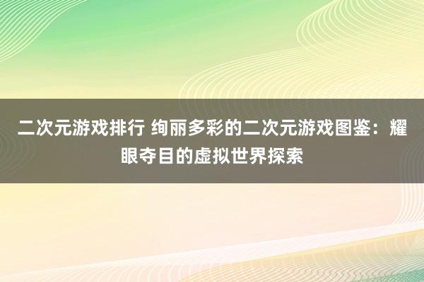 二次元游戏排行 绚丽多彩的二次元游戏图鉴：耀眼夺目的虚拟世界探索