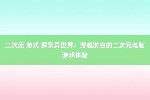 二次元 游戏 探索异世界：穿越时空的二次元电脑游戏体验