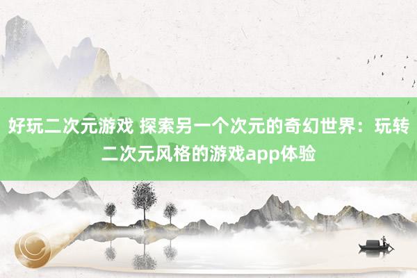 好玩二次元游戏 探索另一个次元的奇幻世界：玩转二次元风格的游戏app体验