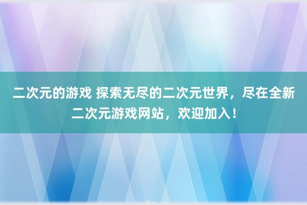 二次元的游戏 探索无尽的二次元世界，尽在全新二次元游戏网站，欢迎加入！