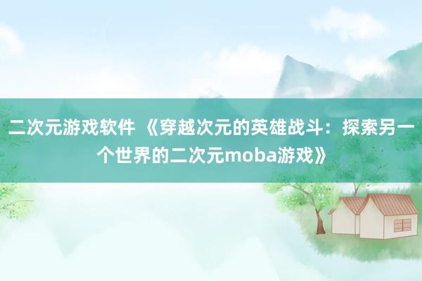 二次元游戏软件 《穿越次元的英雄战斗：探索另一个世界的二次元moba游戏》