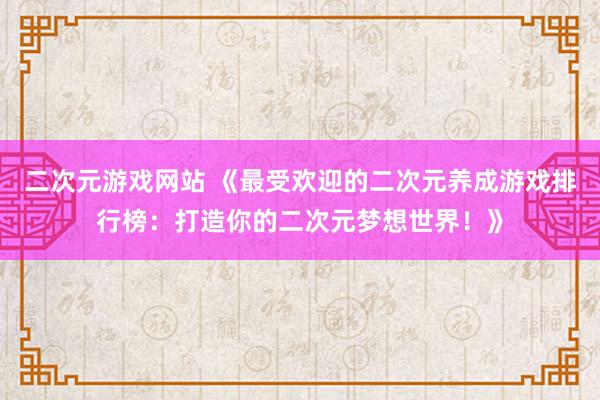 二次元游戏网站 《最受欢迎的二次元养成游戏排行榜：打造你的二次元梦想世界！》