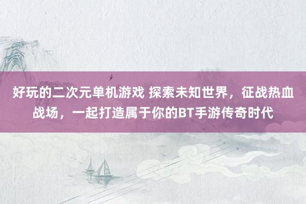 好玩的二次元单机游戏 探索未知世界，征战热血战场，一起打造属于你的BT手游传奇时代