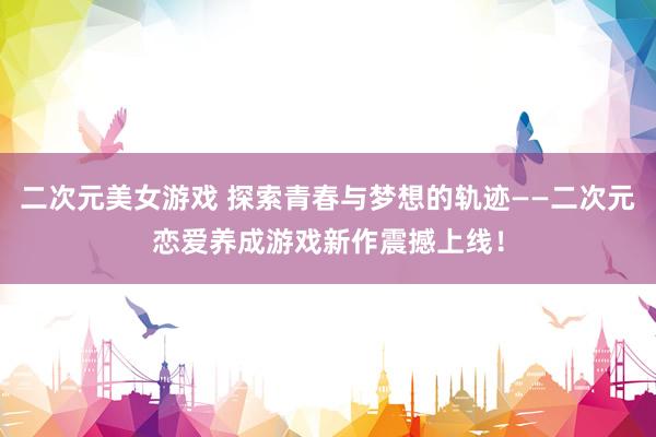 二次元美女游戏 探索青春与梦想的轨迹——二次元恋爱养成游戏新作震撼上线！