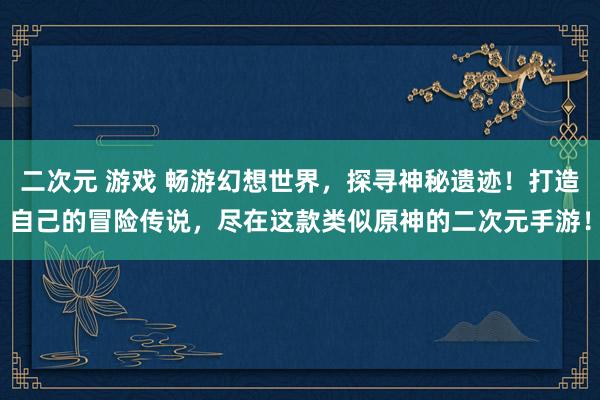 二次元 游戏 畅游幻想世界，探寻神秘遗迹！打造自己的冒险传说，尽在这款类似原神的二次元手游！