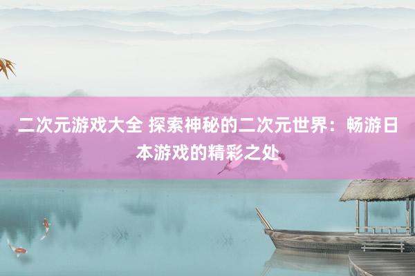 二次元游戏大全 探索神秘的二次元世界：畅游日本游戏的精彩之处