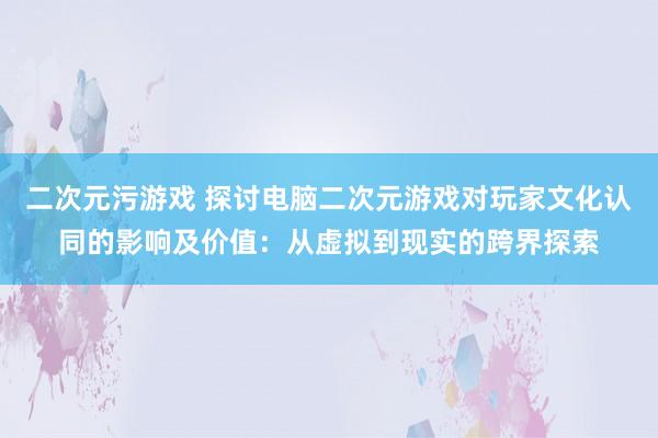 二次元污游戏 探讨电脑二次元游戏对玩家文化认同的影响及价值：从虚拟到现实的跨界探索