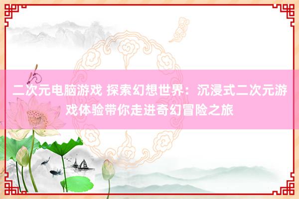 二次元电脑游戏 探索幻想世界：沉浸式二次元游戏体验带你走进奇幻冒险之旅