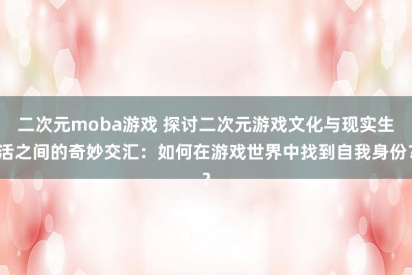 二次元moba游戏 探讨二次元游戏文化与现实生活之间的奇妙交汇：如何在游戏世界中找到自我身份？