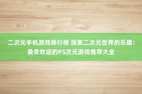 二次元手机游戏排行榜 探索二次元世界的乐趣：最受欢迎的PS次元游戏推荐大全